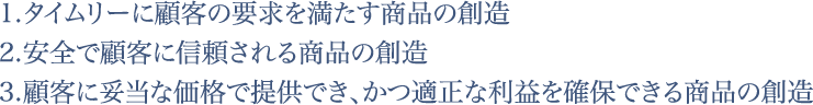 1.タイムリーに顧客の要求を満たす商品の創造2.安全で顧客に信頼される商品の創造3.顧客に妥当な価格で提供でき、かつ適正な利益を確保できる商品の創造