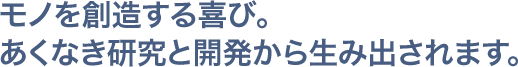 モノを創造する喜び。あくなき研究と開発から生み出されます。